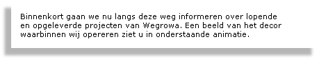 
Binnenkort gaan we nu langs deze weg informeren over lopende 
en opgeleverde projecten van Wegrowa. Een beeld van het decor waarbinnen wij opereren ziet u in onderstaande animatie.