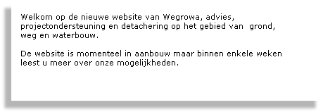 
Welkom op de nieuwe website van Wegrowa, advies, 
projectondersteuning en detachering op het gebied van  grond, 
weg en waterbouw. 

De website is momenteel in aanbouw maar binnen enkele weken 
leest u meer over onze mogelijkheden.